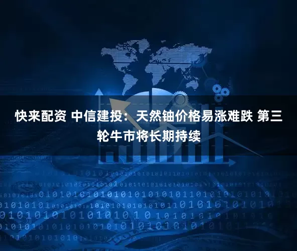 快来配资 中信建投：天然铀价格易涨难跌 第三轮牛市将长期持续