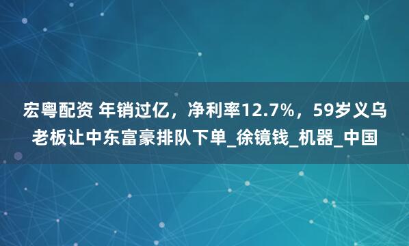 宏粤配资 年销过亿，净利率12.7%，59岁义乌老板让中东富豪排队下单_徐镜钱_机器_中国