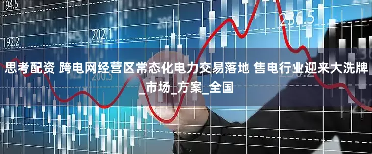思考配资 跨电网经营区常态化电力交易落地 售电行业迎来大洗牌_市场_方案_全国