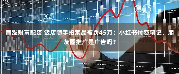 首泓财富配资 饭店随手拍菜品被罚45万：小红书付费笔记、朋友圈推广是广告吗？