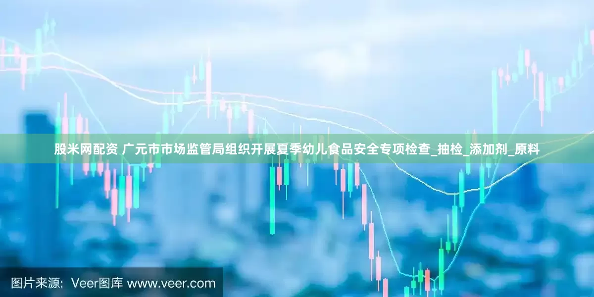 股米网配资 广元市市场监管局组织开展夏季幼儿食品安全专项检查_抽检_添加剂_原料