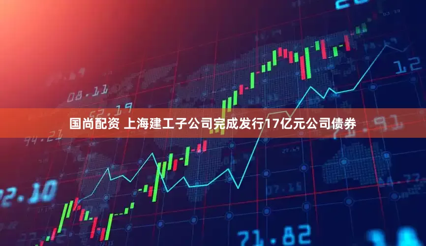 国尚配资 上海建工子公司完成发行17亿元公司债券