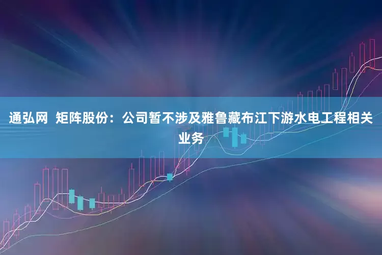 通弘网  矩阵股份：公司暂不涉及雅鲁藏布江下游水电工程相关业务