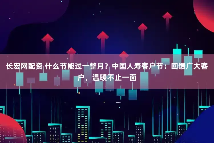 长宏网配资 什么节能过一整月？中国人寿客户节：回馈广大客户，温暖不止一面