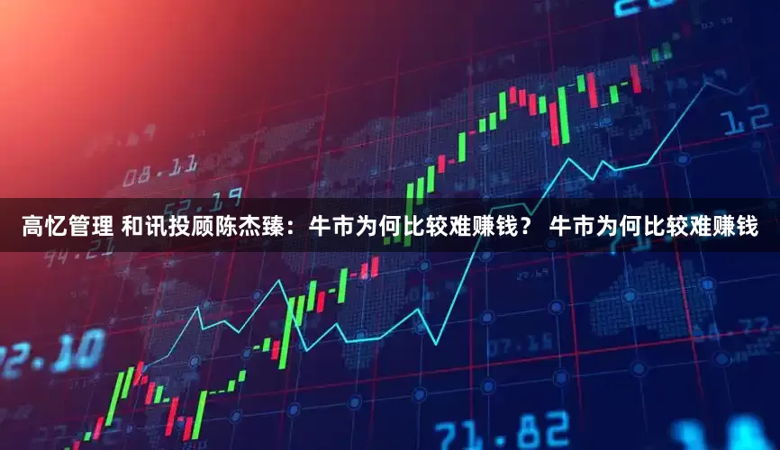 高忆管理 和讯投顾陈杰臻：牛市为何比较难赚钱？ 牛市为何比较难赚钱