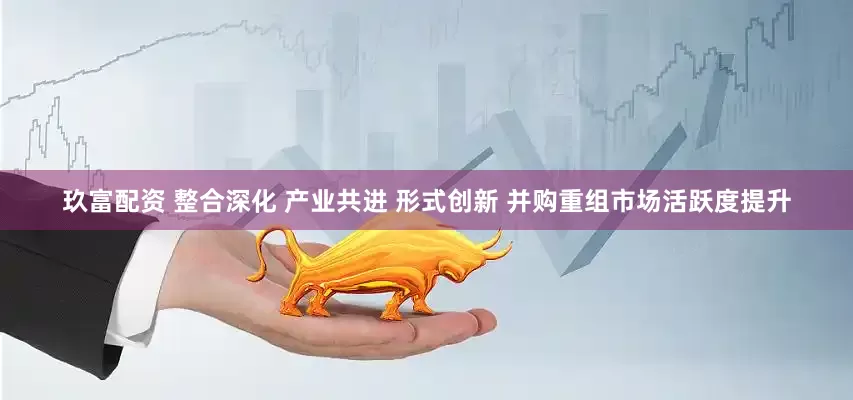 玖富配资 整合深化 产业共进 形式创新 并购重组市场活跃度提升