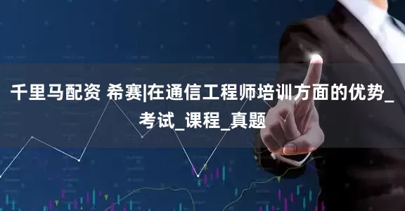 千里马配资 希赛|在通信工程师培训方面的优势_考试_课程_真题