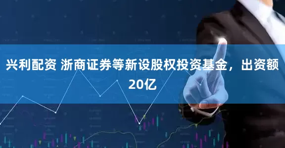 兴利配资 浙商证券等新设股权投资基金，出资额20亿