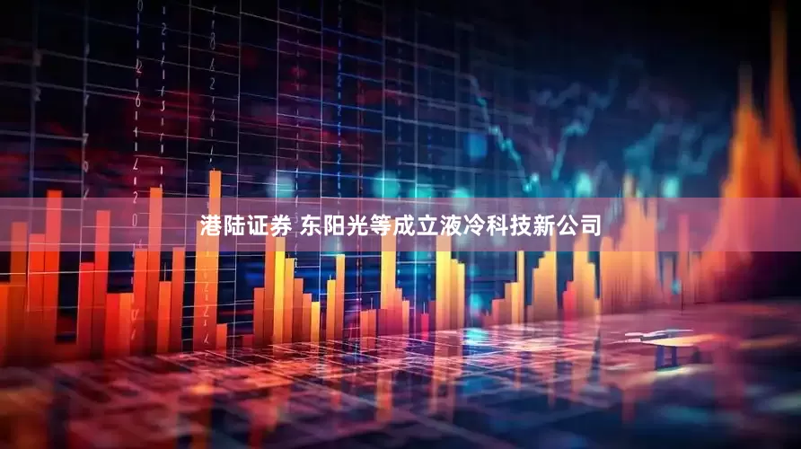 港陆证券 东阳光等成立液冷科技新公司