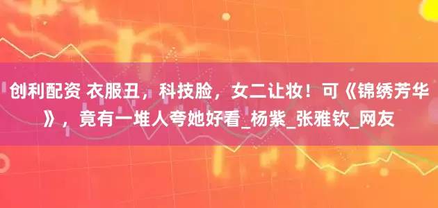 创利配资 衣服丑,科技脸,女二让妆!可《锦绣芳华》,竟有一堆人夸她好看_杨紫_张雅钦_网友