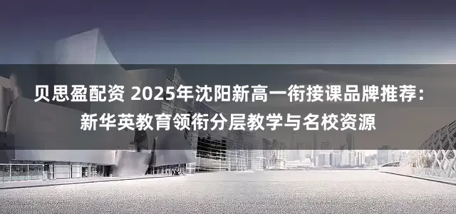 贝思盈配资 2025年沈阳新高一衔接课品牌推荐：新华英教育领衔分层教学与名校资源