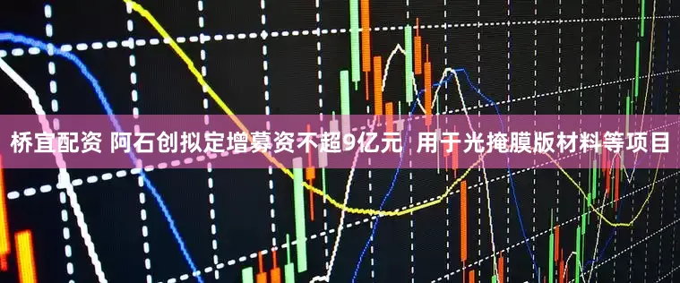 桥宜配资 阿石创拟定增募资不超9亿元  用于光掩膜版材料等项目