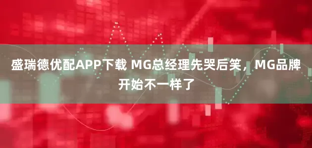 盛瑞德优配APP下载 MG总经理先哭后笑，MG品牌开始不一样了