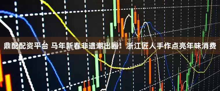 鼎配配资平台 马年新春非遗潮出圈！浙江匠人手作点亮年味消费