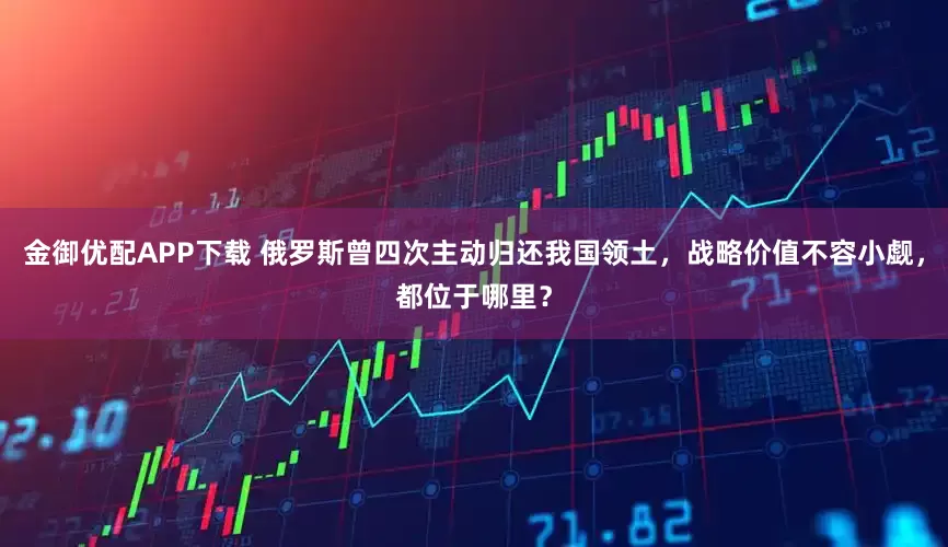 金御优配APP下载 俄罗斯曾四次主动归还我国领土，战略价值不容小觑，都位于哪里？