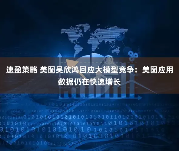 速盈策略 美图吴欣鸿回应大模型竞争：美图应用数据仍在快速增长