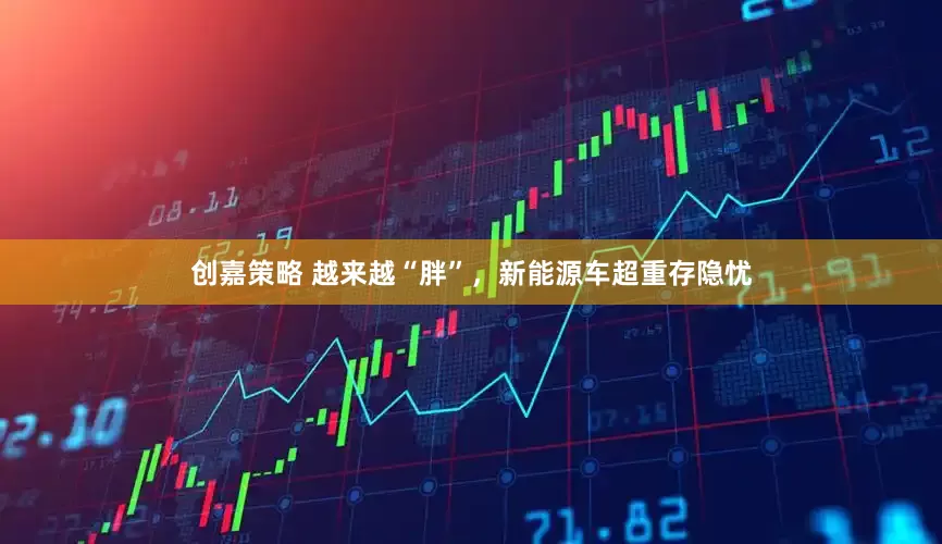 创嘉策略 越来越“胖”，新能源车超重存隐忧