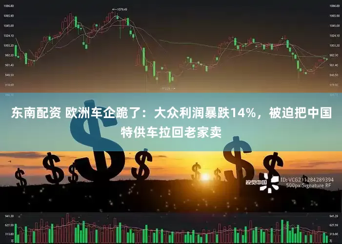 东南配资 欧洲车企跪了：大众利润暴跌14%，被迫把中国特供车拉回老家卖